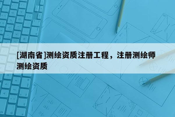 [湖南省]測繪資質注冊工程，注冊測繪師 測繪資質