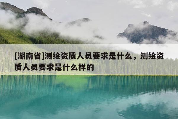 [湖南省]測繪資質人員要求是什么，測繪資質人員要求是什么樣的