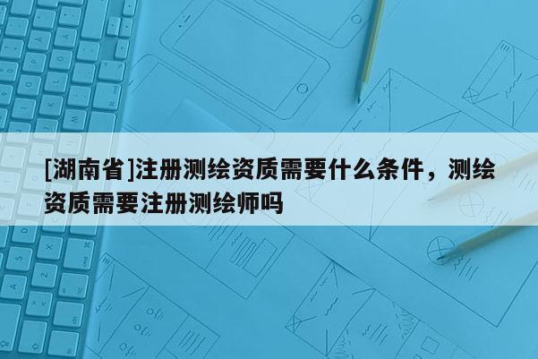 [湖南省]注冊測繪資質需要什么條件，測繪資質需要注冊測繪師嗎