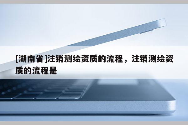 [湖南省]注銷測繪資質的流程，注銷測繪資質的流程是