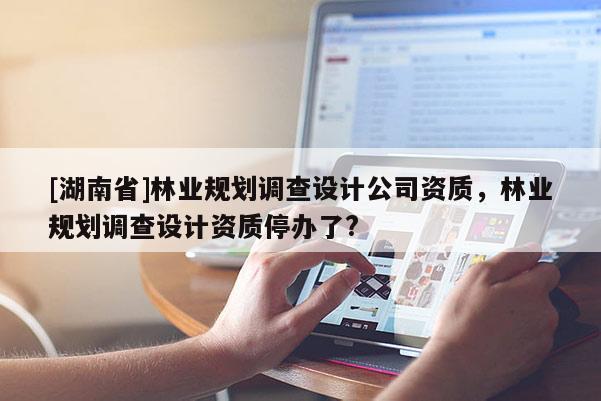 [湖南省]林業規劃調查設計公司資質，林業規劃調查設計資質停辦了?
