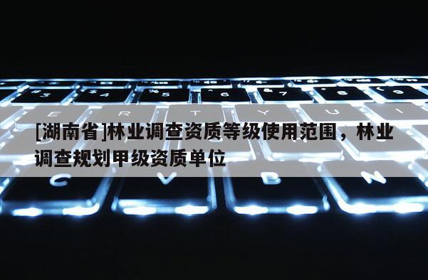 [湖南省]林業調查資質等級使用范圍，林業調查規劃甲級資質單位