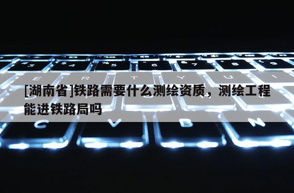 [湖南省]鐵路需要什么測繪資質，測繪工程能進鐵路局嗎