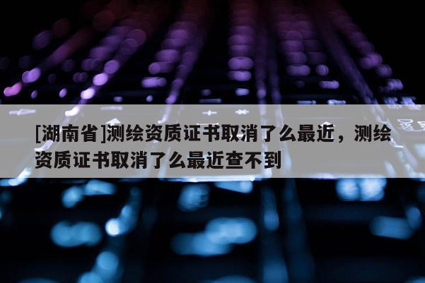 [湖南省]測繪資質證書取消了么最近，測繪資質證書取消了么最近查不到
