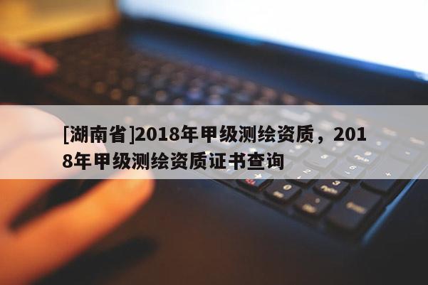 [湖南省]2018年甲級測繪資質，2018年甲級測繪資質證書查詢