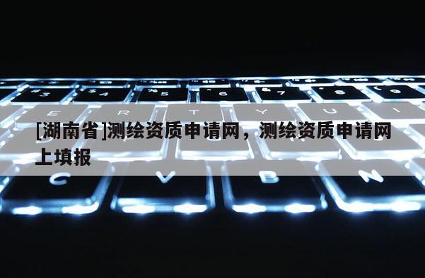 [湖南省]測繪資質申請網，測繪資質申請網上填報