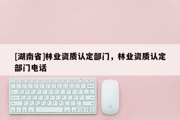 [湖南省]林業資質認定部門，林業資質認定部門電話