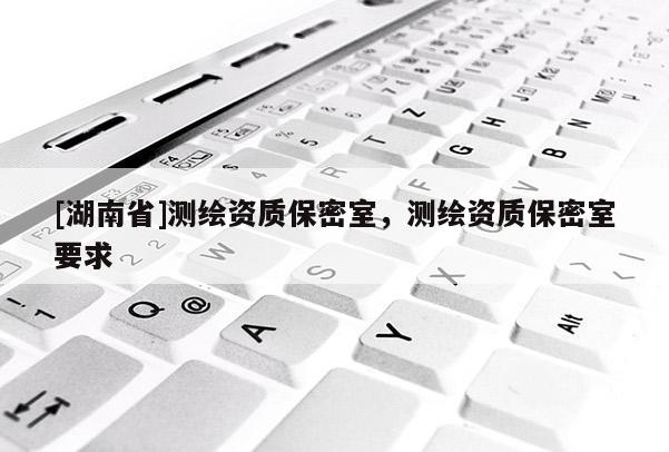 [湖南省]測(cè)繪資質(zhì)保密室，測(cè)繪資質(zhì)保密室要求