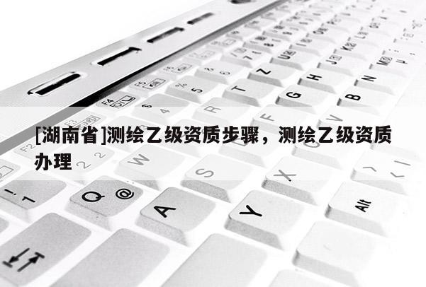 [湖南省]測繪乙級資質步驟，測繪乙級資質辦理