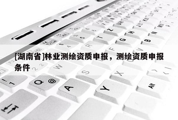 [湖南省]林業(yè)測繪資質(zhì)申報，測繪資質(zhì)申報條件