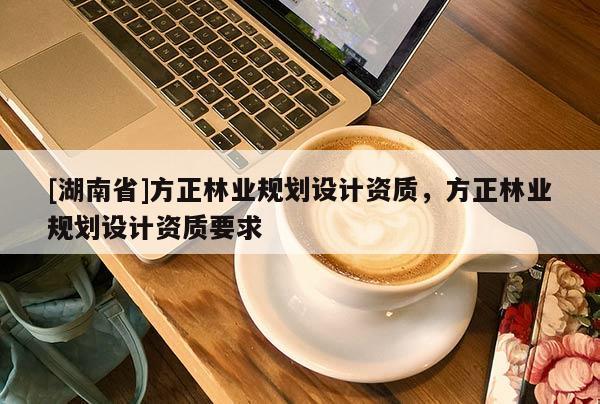[湖南省]方正林業(yè)規(guī)劃設(shè)計(jì)資質(zhì)，方正林業(yè)規(guī)劃設(shè)計(jì)資質(zhì)要求