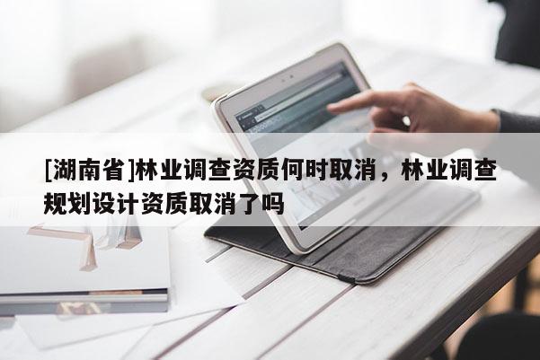 [湖南省]林業(yè)調(diào)查資質(zhì)何時(shí)取消，林業(yè)調(diào)查規(guī)劃設(shè)計(jì)資質(zhì)取消了嗎