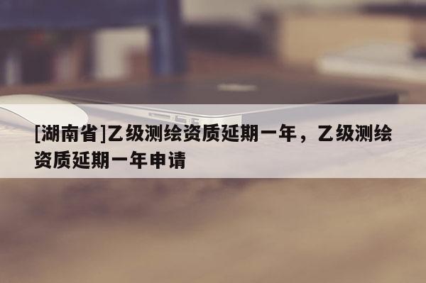 [湖南省]乙級測繪資質延期一年，乙級測繪資質延期一年申請