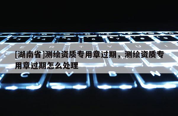 [湖南省]測繪資質專用章過期，測繪資質專用章過期怎么處理