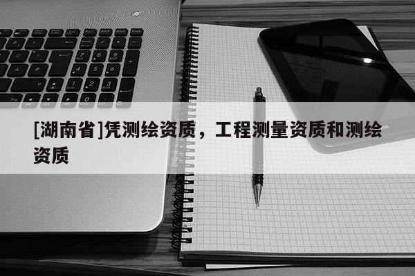 [湖南省]憑測繪資質，工程測量資質和測繪資質