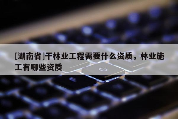[湖南省]干林業(yè)工程需要什么資質，林業(yè)施工有哪些資質