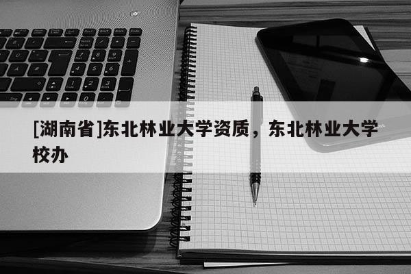 [湖南省]東北林業大學資質，東北林業大學校辦