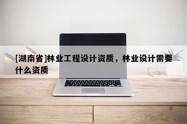 [湖南省]林業工程設計資質，林業設計需要什么資質