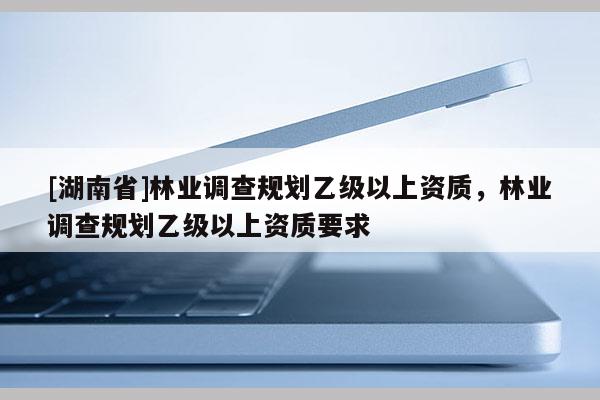 [湖南省]林業調查規劃乙級以上資質，林業調查規劃乙級以上資質要求