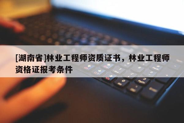 [湖南省]林業工程師資質證書，林業工程師資格證報考條件