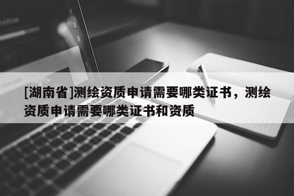 [湖南省]測繪資質申請需要哪類證書，測繪資質申請需要哪類證書和資質