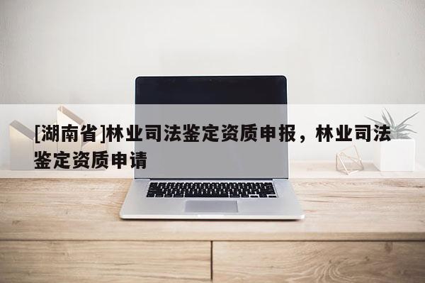 [湖南省]林業司法鑒定資質申報，林業司法鑒定資質申請