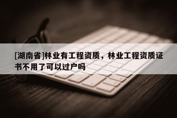 [湖南省]林業有工程資質，林業工程資質證書不用了可以過戶嗎