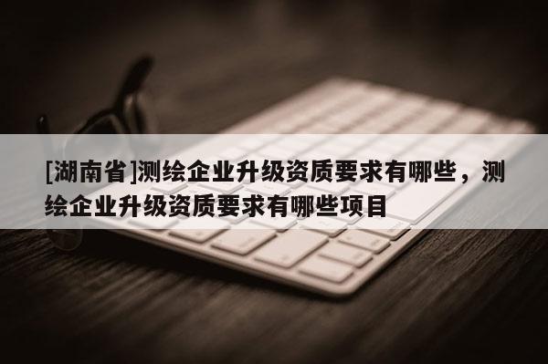 [湖南省]測(cè)繪企業(yè)升級(jí)資質(zhì)要求有哪些，測(cè)繪企業(yè)升級(jí)資質(zhì)要求有哪些項(xiàng)目
