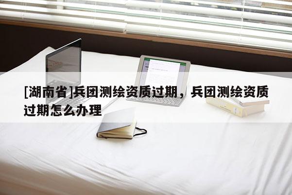 [湖南省]兵團測繪資質過期，兵團測繪資質過期怎么辦理