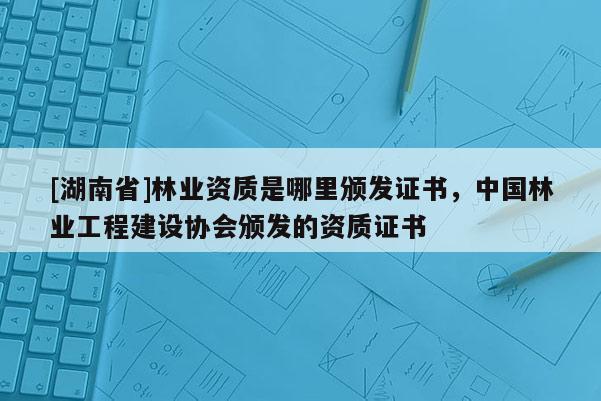 [湖南省]林業資質是哪里頒發證書，中國林業工程建設協會頒發的資質證書