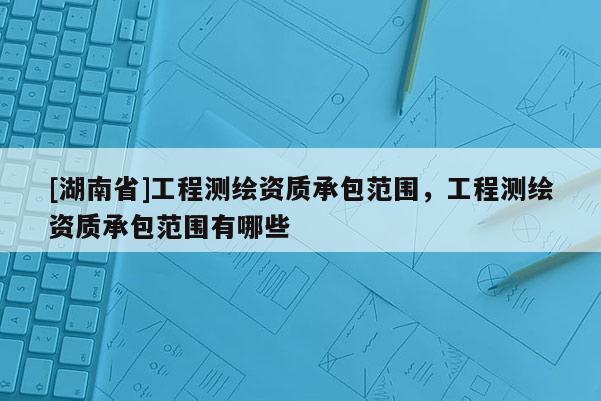 [湖南省]工程測(cè)繪資質(zhì)承包范圍，工程測(cè)繪資質(zhì)承包范圍有哪些