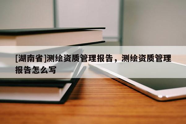 [湖南省]測(cè)繪資質(zhì)管理報(bào)告，測(cè)繪資質(zhì)管理報(bào)告怎么寫