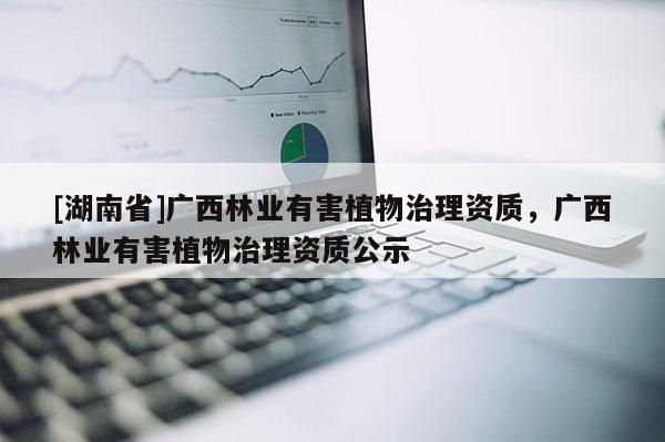 [湖南省]廣西林業有害植物治理資質，廣西林業有害植物治理資質公示
