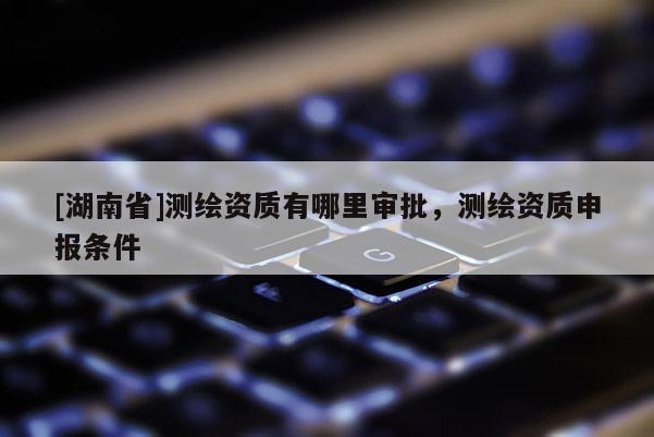 [湖南省]測(cè)繪資質(zhì)有哪里審批，測(cè)繪資質(zhì)申報(bào)條件