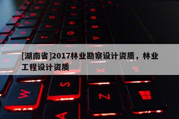 [湖南省]2017林業勘察設計資質，林業工程設計資質