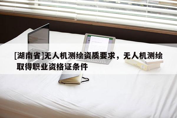[湖南省]無人機測繪資質(zhì)要求，無人機測繪 取得職業(yè)資格證條件