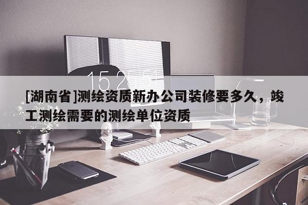 [湖南省]測繪資質(zhì)新辦公司裝修要多久，竣工測繪需要的測繪單位資質(zhì)