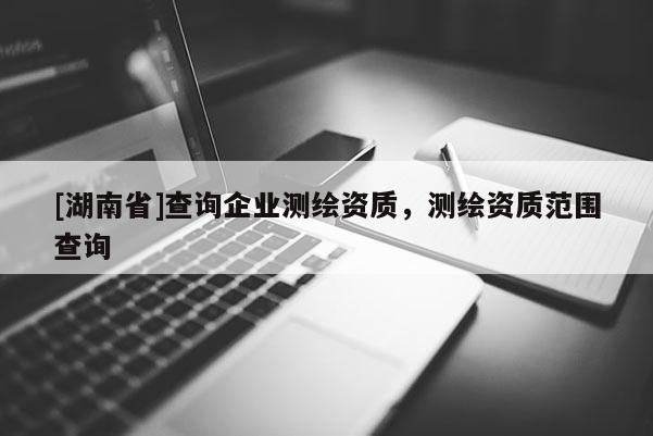 [湖南省]查詢企業測繪資質，測繪資質范圍查詢