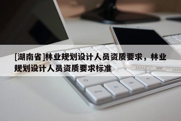 [湖南省]林業(yè)規(guī)劃設(shè)計人員資質(zhì)要求，林業(yè)規(guī)劃設(shè)計人員資質(zhì)要求標準