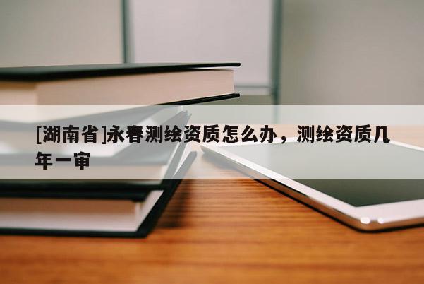[湖南省]永春測繪資質怎么辦，測繪資質幾年一審