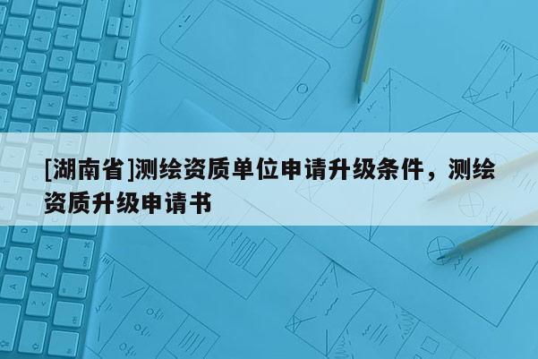 [湖南省]測繪資質單位申請升級條件，測繪資質升級申請書