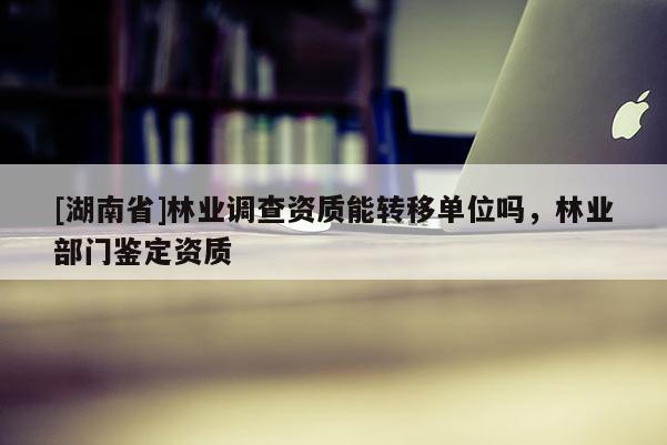 [湖南省]林業(yè)調(diào)查資質(zhì)能轉(zhuǎn)移單位嗎，林業(yè)部門鑒定資質(zhì)