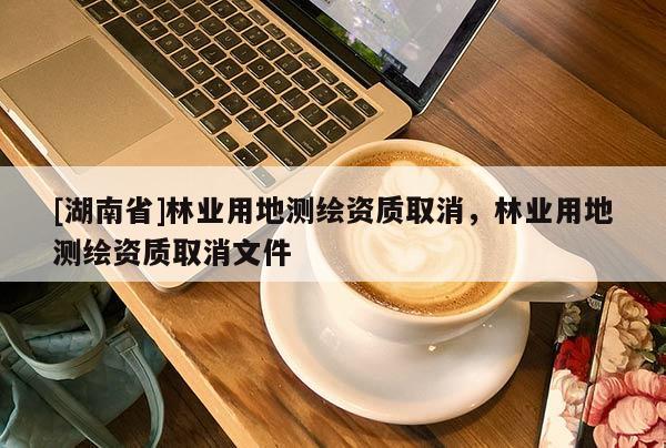 [湖南省]林業(yè)用地測繪資質(zhì)取消，林業(yè)用地測繪資質(zhì)取消文件