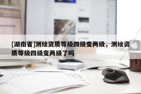 [湖南省]測繪資質等級四級變兩級，測繪資質等級四級變兩級了嗎