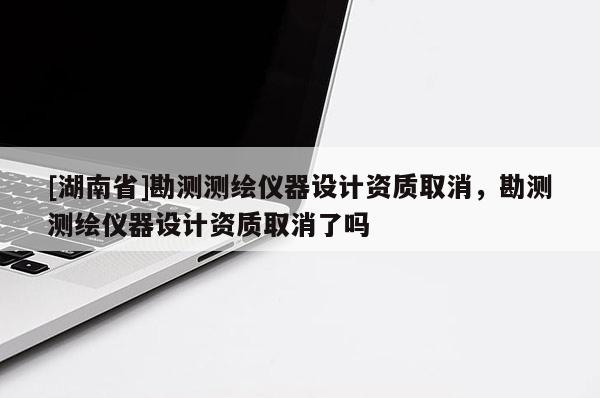 [湖南省]勘測(cè)測(cè)繪儀器設(shè)計(jì)資質(zhì)取消，勘測(cè)測(cè)繪儀器設(shè)計(jì)資質(zhì)取消了嗎
