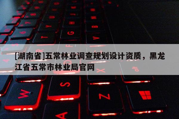 [湖南省]五常林業調查規劃設計資質，黑龍江省五常市林業局官網