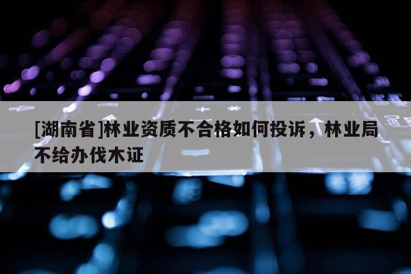 [湖南省]林業資質不合格如何投訴，林業局不給辦伐木證