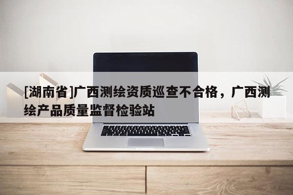 [湖南省]廣西測繪資質巡查不合格，廣西測繪產品質量監督檢驗站