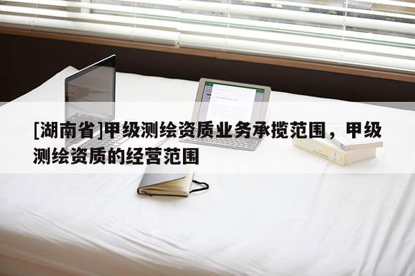 [湖南省]甲級測繪資質業務承攬范圍，甲級測繪資質的經營范圍