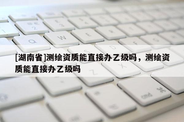 [湖南省]測繪資質能直接辦乙級嗎，測繪資質能直接辦乙級嗎